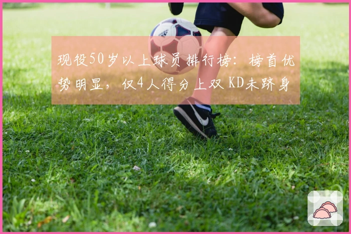 现役50岁以上球员排行榜：榜首优势明显，仅4人得分上双 KD未跻身前列