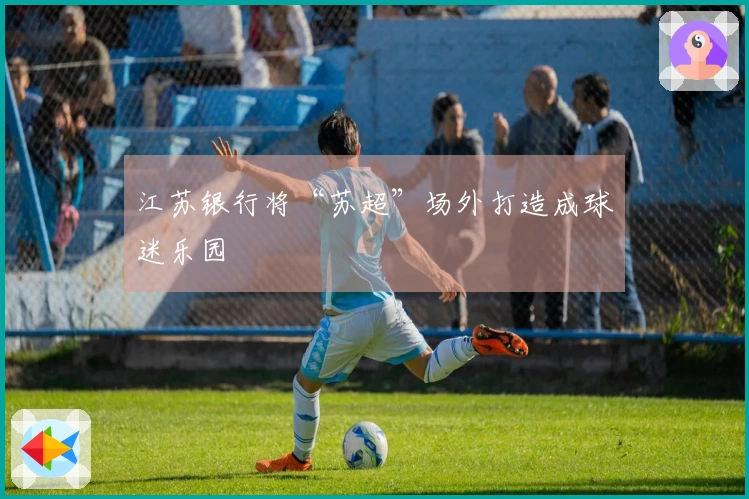 江苏银行将“苏超”场外打造成球迷乐园