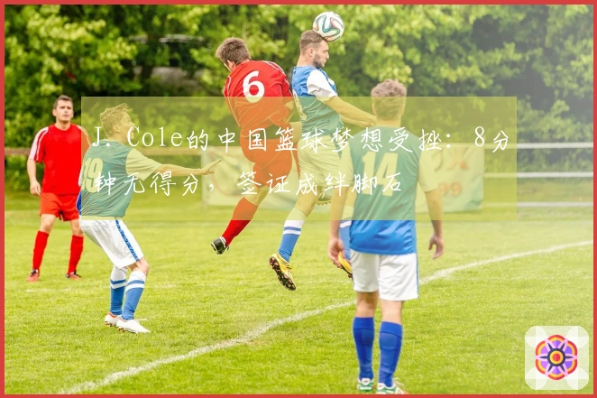 J. Cole的中国篮球梦想受挫：8分钟无得分，签证成绊脚石