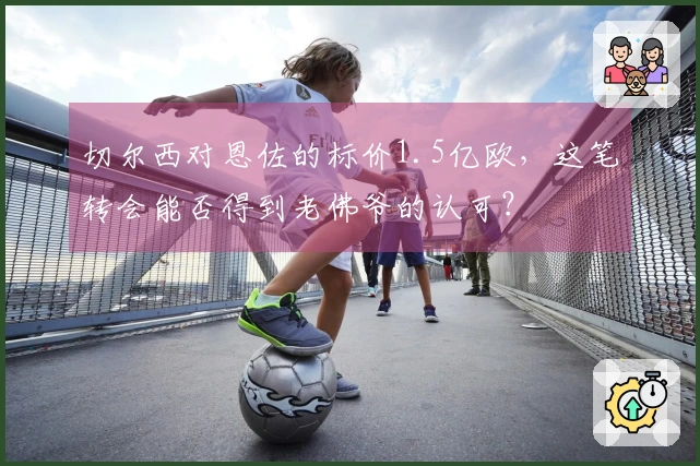 切尔西对恩佐的标价1.5亿欧，这笔转会能否得到老佛爷的认可？