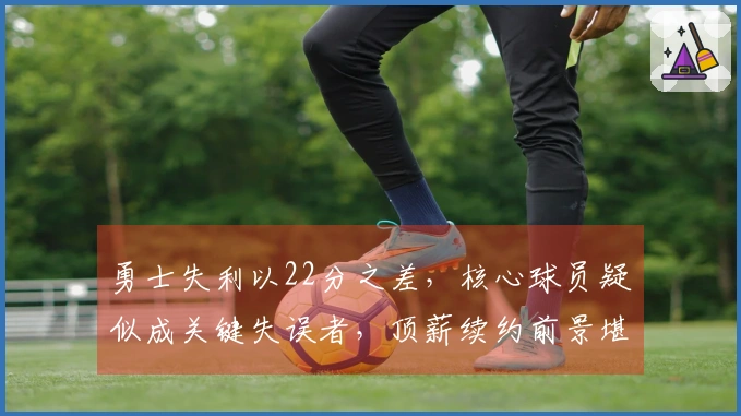 勇士失利以22分之差，核心球员疑似成关键失误者，顶薪续约前景堪忧