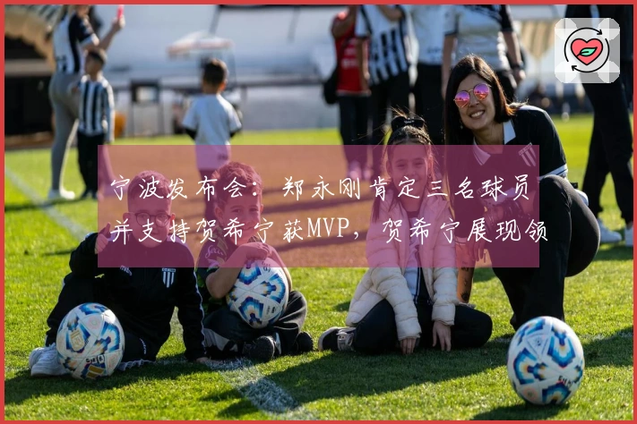 宁波发布会：郑永刚肯定三名球员并支持贺希宁获MVP，贺希宁展现领导能力