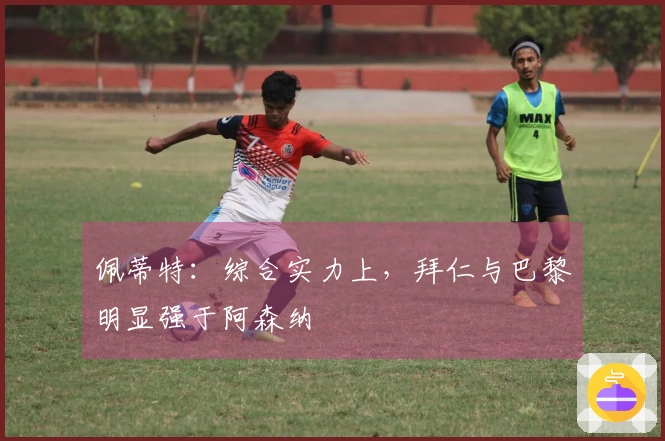佩蒂特：综合实力上，拜仁与巴黎明显强于阿森纳