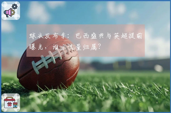 球衣发布季：巴西盛典与英超提前曝光，谁主流量归属？