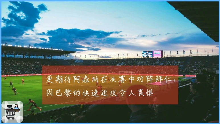 更期待阿森纳在决赛中对阵拜仁，因巴黎的快速进攻令人畏惧