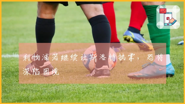 利物浦若继续让斯洛特执掌，恐将深陷困境