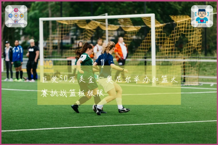 巨奖50万美金！奥尼尔举办扣篮大赛挑战篮板极限