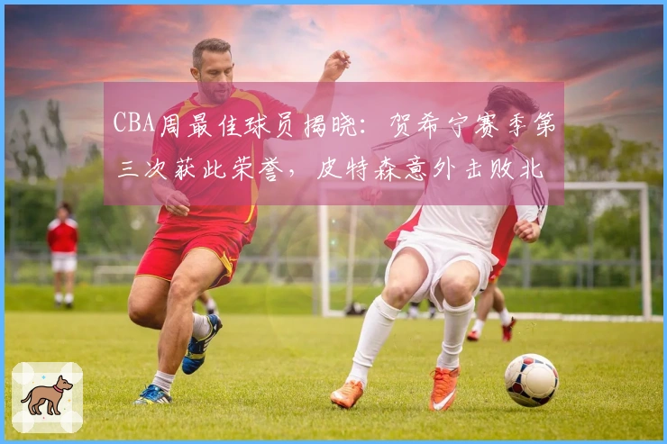 CBA周最佳球员揭晓：贺希宁赛季第三次获此荣誉，皮特森意外击败北京队