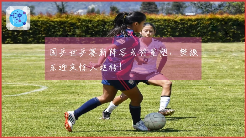 国乒世乒赛新阵容或将重塑，樊振东迎来惊人逆转！