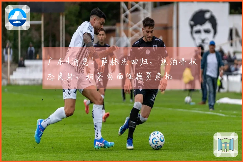 广东4消息！萨林杰回归，焦泊乔状态良好，奶茶或面临裁员危机