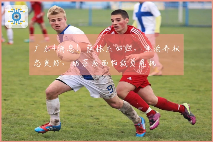 广东4消息！萨林杰回归，焦泊乔状态良好，奶茶或面临裁员危机