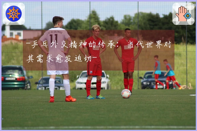 -乒乓外交精神的传承：当代世界对其需求愈发迫切-