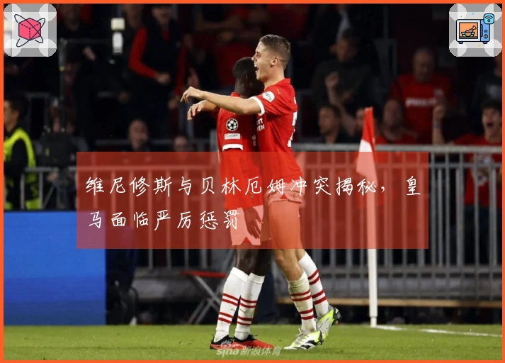 维尼修斯与贝林厄姆冲突揭秘，皇马面临严厉惩罚