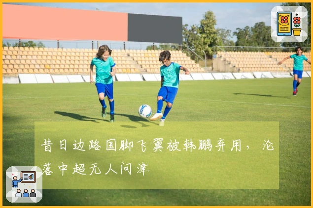 昔日边路国脚飞翼被韩鹏弃用，沦落中超无人问津