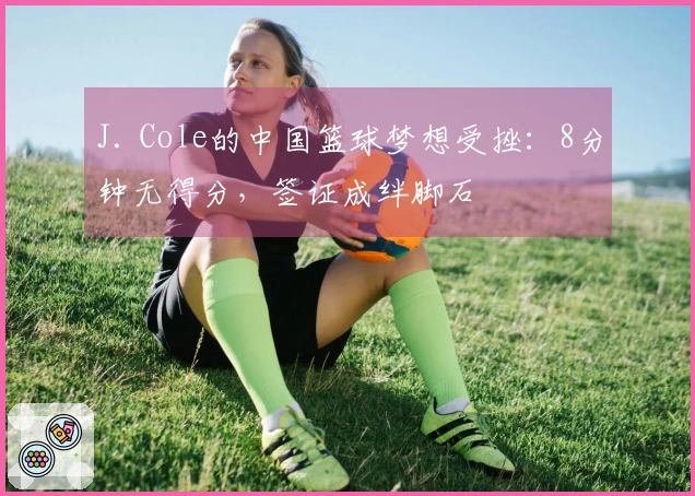 J. Cole的中国篮球梦想受挫：8分钟无得分，签证成绊脚石