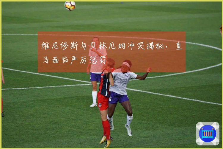 维尼修斯与贝林厄姆冲突揭秘，皇马面临严厉惩罚