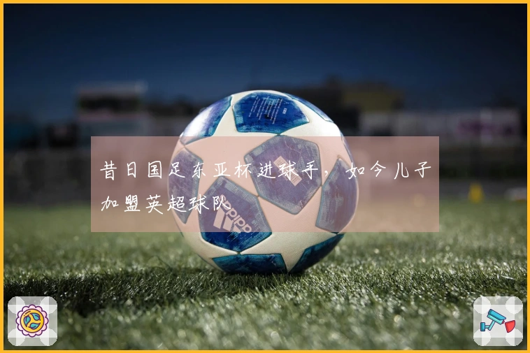 昔日国足东亚杯进球手，如今儿子加盟英超球队