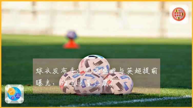 球衣发布季：巴西盛典与英超提前曝光，谁主流量归属？