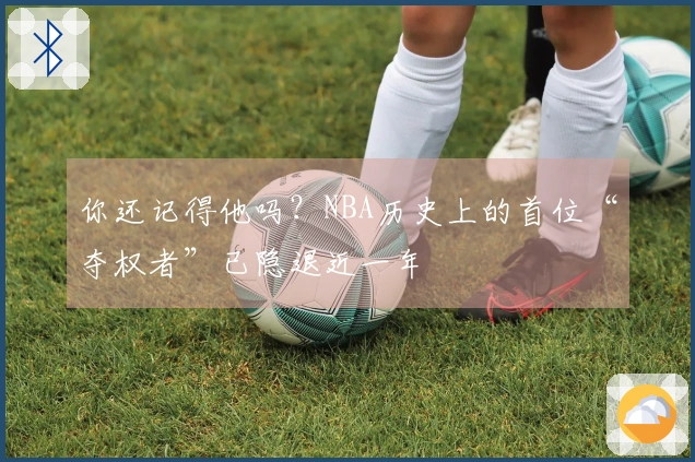 你还记得他吗？NBA历史上的首位“夺权者”已隐退近一年