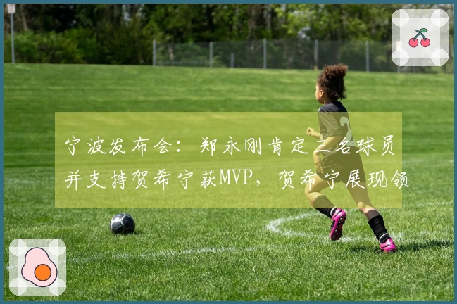 宁波发布会：郑永刚肯定三名球员并支持贺希宁获MVP，贺希宁展现领导能力