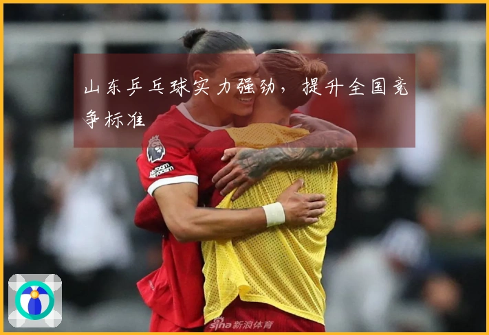山东乒乓球实力强劲，提升全国竞争标准